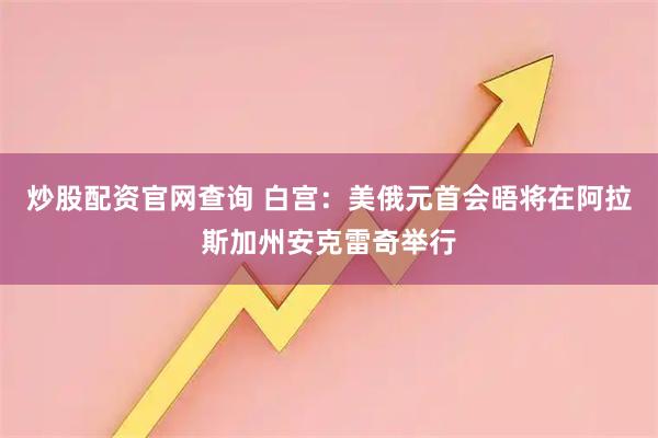 炒股配资官网查询 白宫：美俄元首会晤将在阿拉斯加州安克雷奇举行