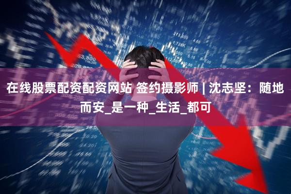 在线股票配资配资网站 签约摄影师 | 沈志坚：随地而安_是一种_生活_都可