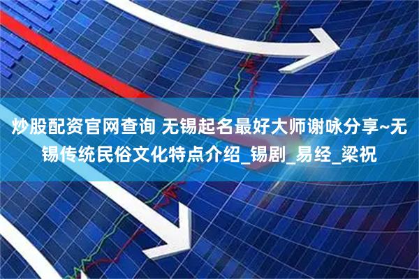 炒股配资官网查询 无锡起名最好大师谢咏分享~无锡传统民俗文化特点介绍_锡剧_易经_梁祝