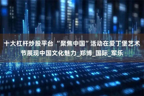 十大杠杆炒股平台 “聚焦中国”活动在爱丁堡艺术节展现中国文化魅力_郑博_国际_军乐