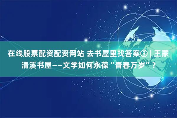 在线股票配资配资网站 去书屋里找答案③ | 王蒙清溪书屋——文学如何永葆“青春万岁”？