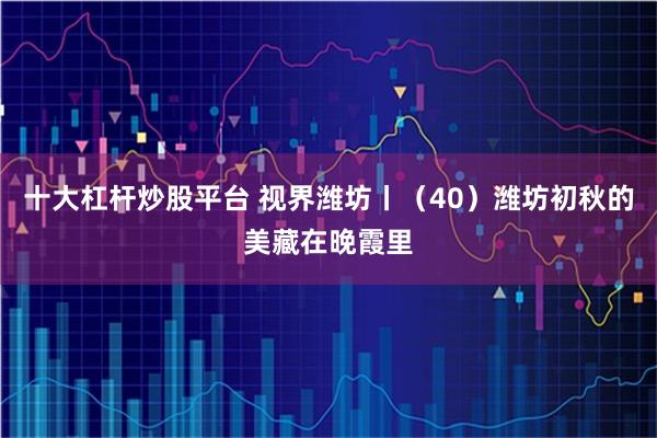 十大杠杆炒股平台 视界潍坊丨（40）潍坊初秋的美藏在晚霞里
