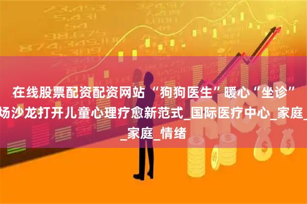 在线股票配资配资网站 “狗狗医生”暖心“坐诊”！这场沙龙打开儿童心理疗愈新范式_国际医疗中心_家庭_情绪