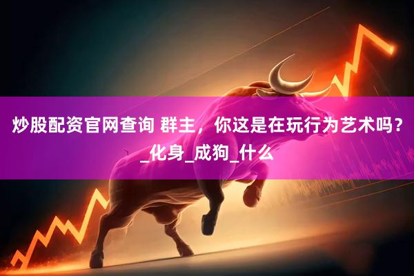 炒股配资官网查询 群主，你这是在玩行为艺术吗？_化身_成狗_什么