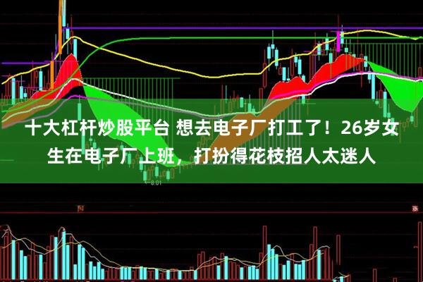 十大杠杆炒股平台 想去电子厂打工了！26岁女生在电子厂上班，打扮得花枝招人太迷人