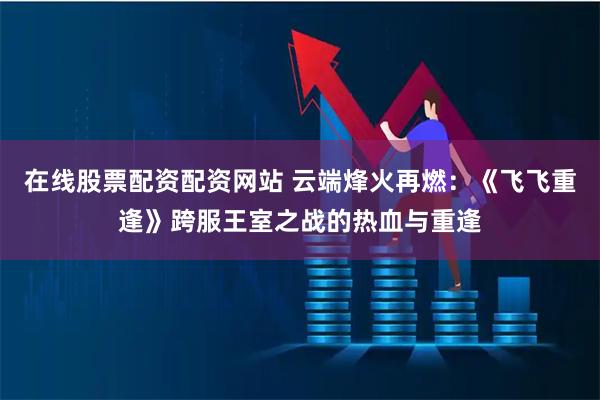 在线股票配资配资网站 云端烽火再燃：《飞飞重逢》跨服王室之战的热血与重逢